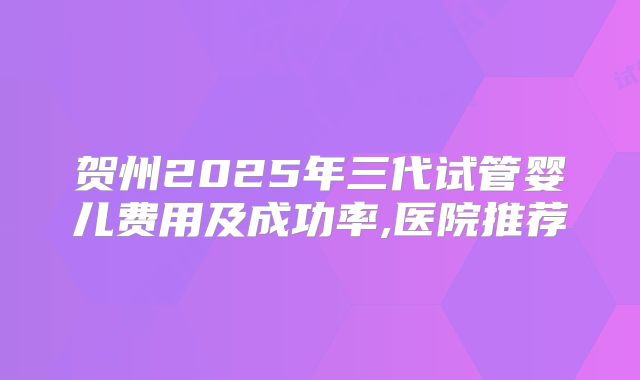 贺州2025年三代试管婴儿费用及成功率,医院推荐