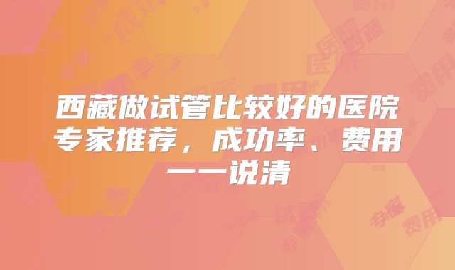 西藏做试管比较好的医院专家推荐，成功率、费用一一说清
