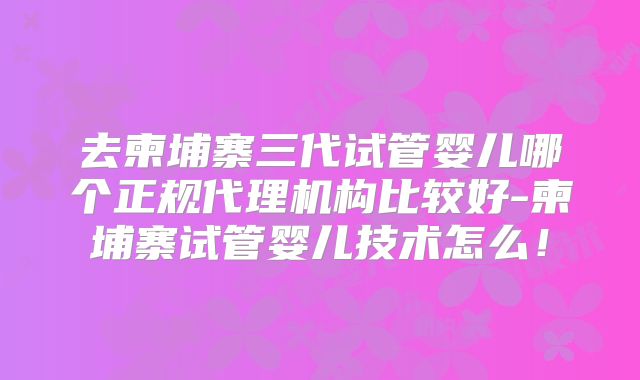 去柬埔寨三代试管婴儿哪个正规代理机构比较好-柬埔寨试管婴儿技术怎么!