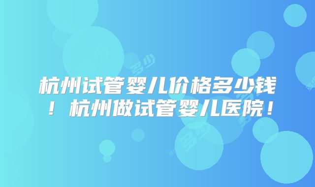杭州试管婴儿价格多少钱！杭州做试管婴儿医院！