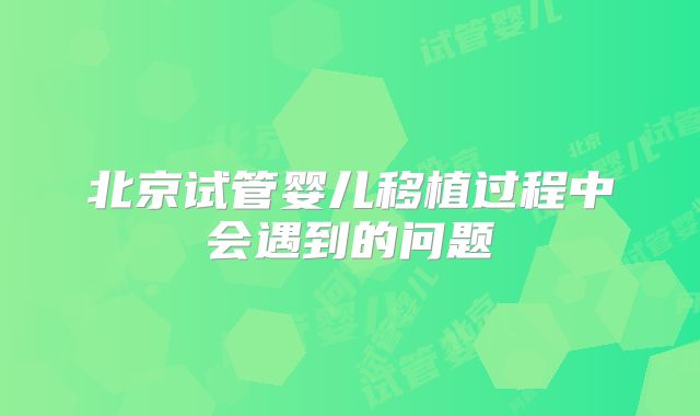 北京试管婴儿移植过程中会遇到的问题