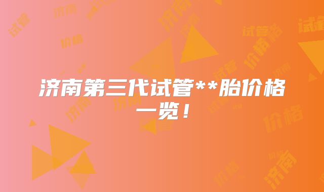 济南第三代试管**胎价格一览!