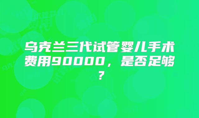 乌克兰三代试管婴儿手术费用90000，是否足够？