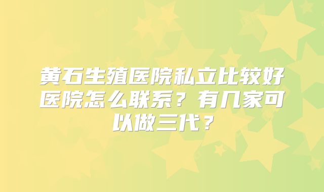 黄石生殖医院私立比较好医院怎么联系？有几家可以做三代？