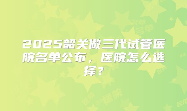 2025韶关做三代试管医院名单公布，医院怎么选择？