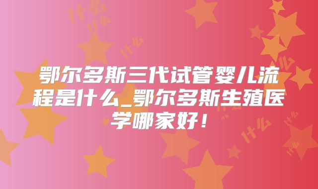 鄂尔多斯三代试管婴儿流程是什么_鄂尔多斯生殖医学哪家好！