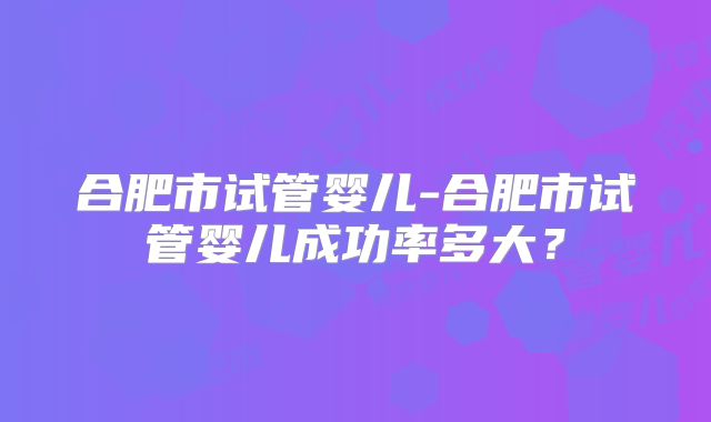 合肥市试管婴儿-合肥市试管婴儿成功率多大?