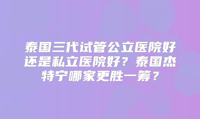 泰国三代试管公立医院好还是私立医院好？泰国杰特宁哪家更胜一筹？