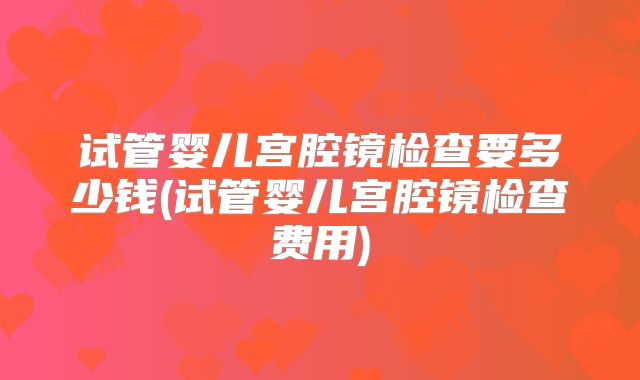 试管婴儿宫腔镜检查要多少钱(试管婴儿宫腔镜检查费用)