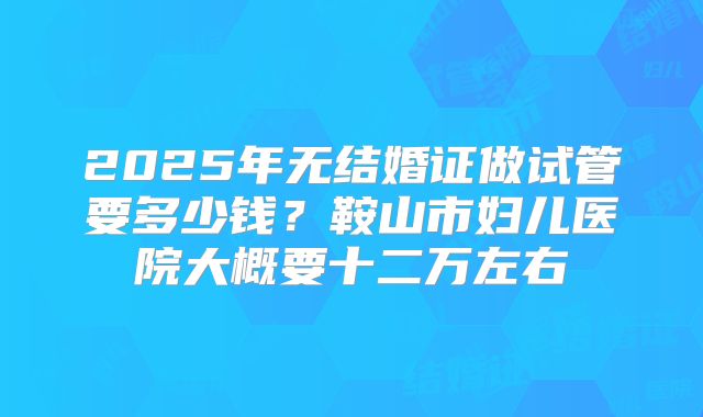 2025年无结婚证做试管要多少钱？鞍山市妇儿医院大概要十二万左右