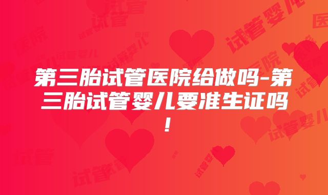 第三胎试管医院给做吗-第三胎试管婴儿要准生证吗！