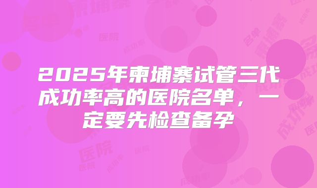 2025年柬埔寨试管三代成功率高的医院名单，一定要先检查备孕