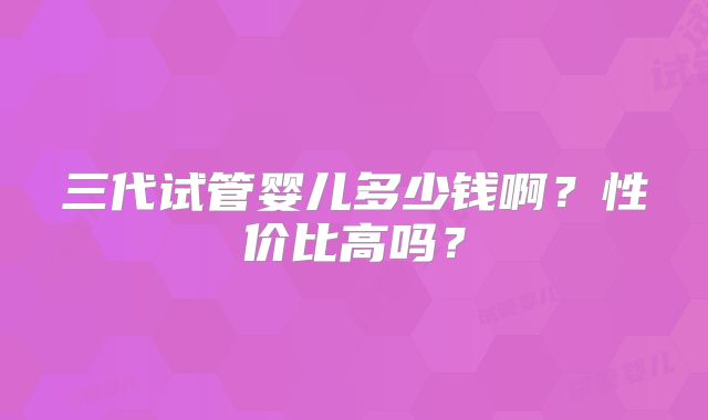 三代试管婴儿多少钱啊?性价比高吗?