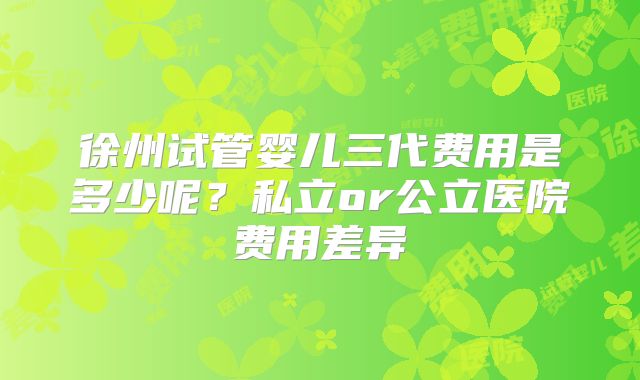 徐州试管婴儿三代费用是多少呢？私立or公立医院费用差异