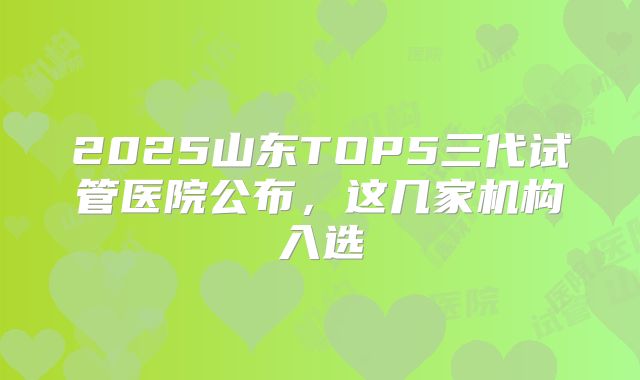 2025山东TOP5三代试管医院公布，这几家机构入选