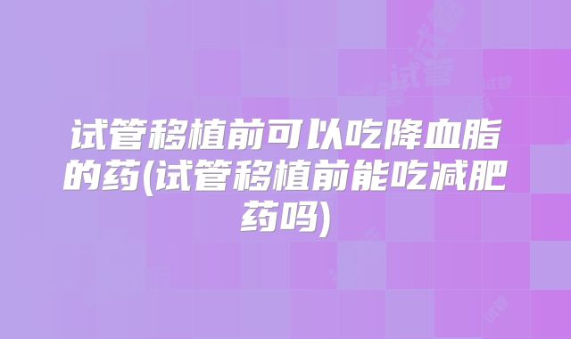 试管移植前可以吃降血脂的药(试管移植前能吃减肥药吗)