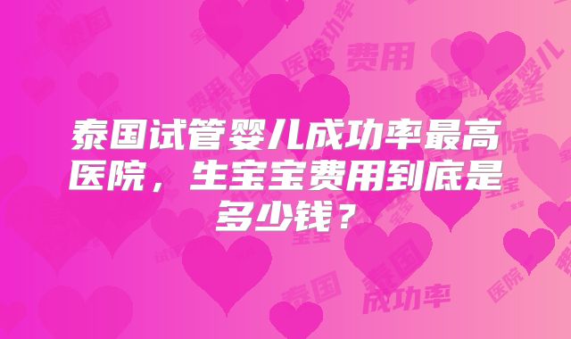 泰国试管婴儿成功率最高医院，生宝宝费用到底是多少钱？