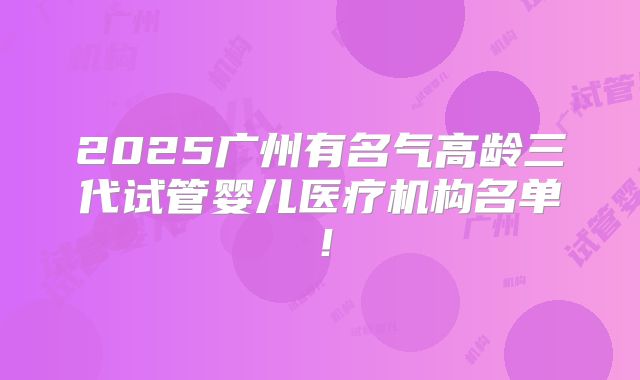 2025广州有名气高龄三代试管婴儿医疗机构名单!
