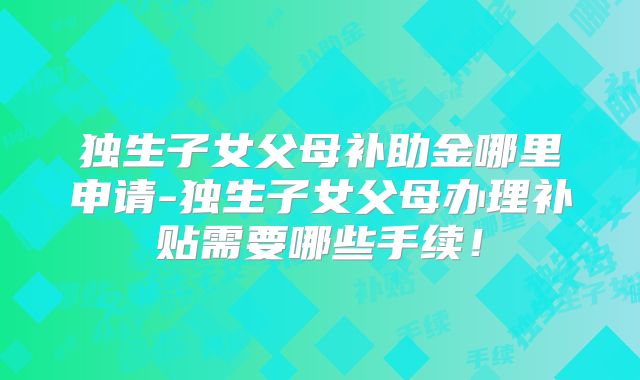独生子女父母补助金哪里申请-独生子女父母办理补贴需要哪些手续！