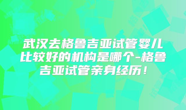 武汉去格鲁吉亚试管婴儿比较好的机构是哪个-格鲁吉亚试管亲身经历！