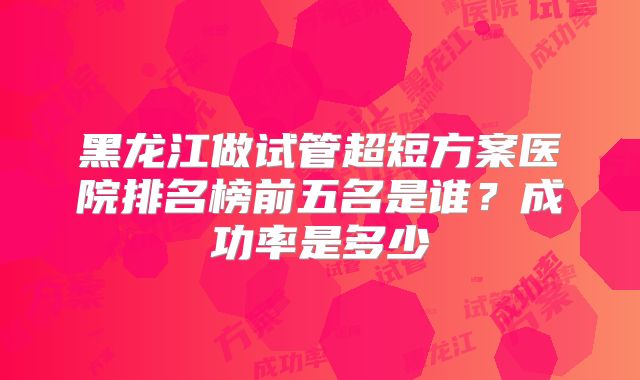 黑龙江做试管超短方案医院排名榜前五名是谁？成功率是多少