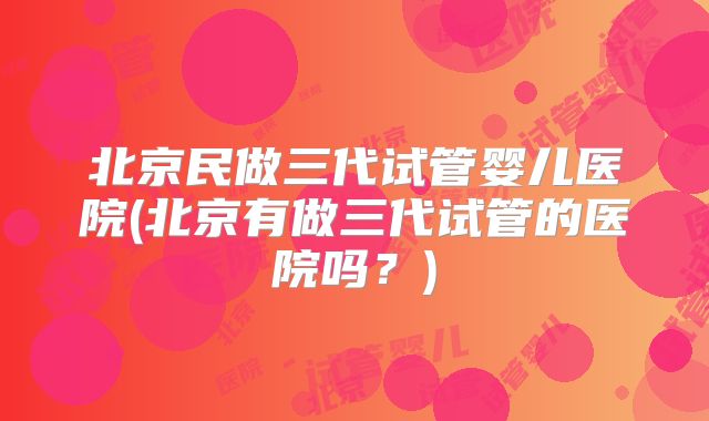北京民做三代试管婴儿医院(北京有做三代试管的医院吗?)
