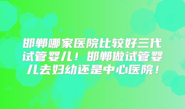 邯郸哪家医院比较好三代试管婴儿！邯郸做试管婴儿去妇幼还是中心医院！