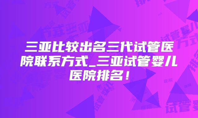 三亚比较出名三代试管医院联系方式_三亚试管婴儿医院排名！