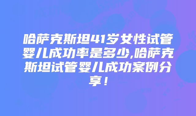 哈萨克斯坦41岁女性试管婴儿成功率是多少,哈萨克斯坦试管婴儿成功案例分享！