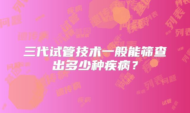 三代试管技术一般能筛查出多少种疾病？