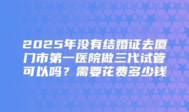 2025年没有结婚证去厦门市第一医院做三代试管可以吗?需要花费多少钱
