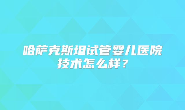 哈萨克斯坦试管婴儿医院技术怎么样?