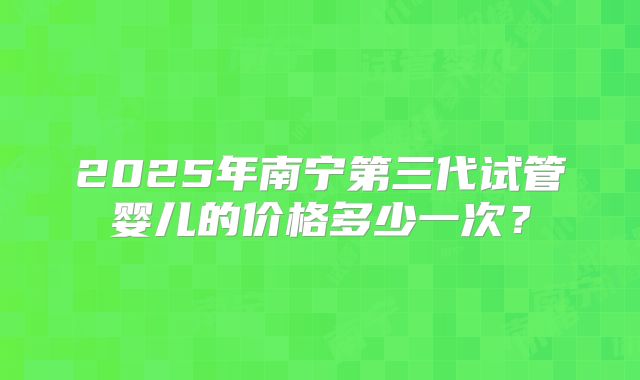 2025年南宁第三代试管婴儿的价格多少一次？