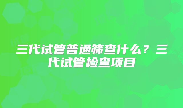 三代试管普通筛查什么？三代试管检查项目