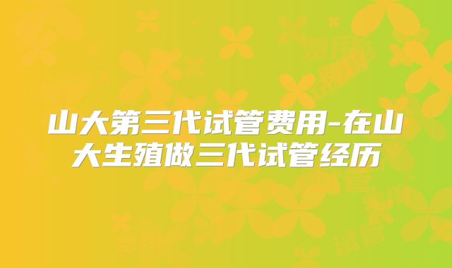山大第三代试管费用-在山大生殖做三代试管经历