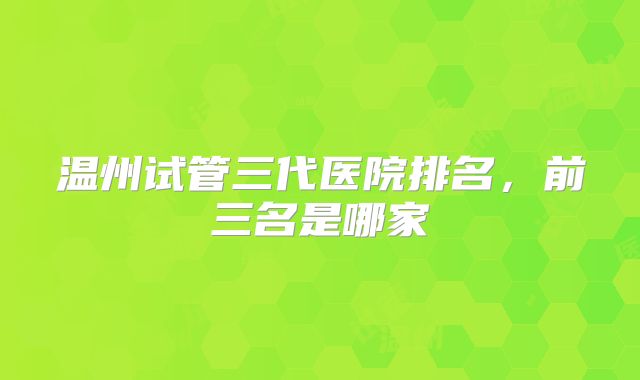 温州试管三代医院排名,前三名是哪家