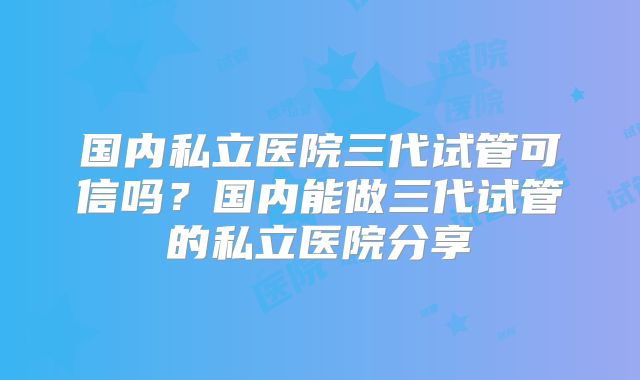 国内私立医院三代试管可信吗?国内能做三代试管的私立医院分享