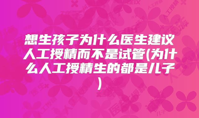 想生孩子为什么医生建议人工授精而不是试管(为什么人工授精生的都是儿子)