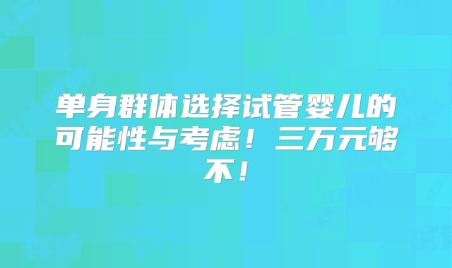 单身群体选择试管婴儿的可能性与考虑！三万元够不！