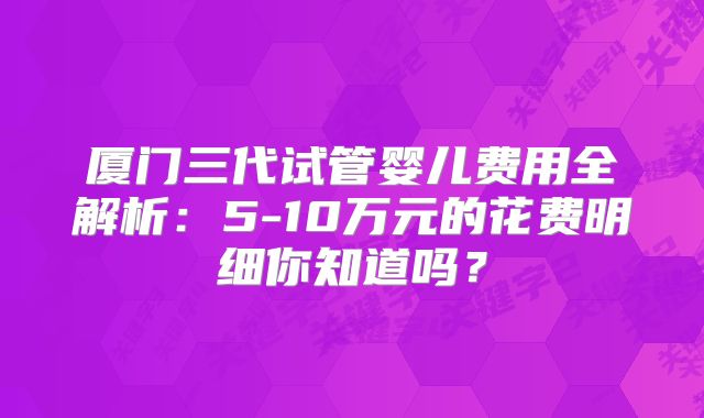 厦门三代试管婴儿费用全解析:5-10万元的花费明细你知道吗?