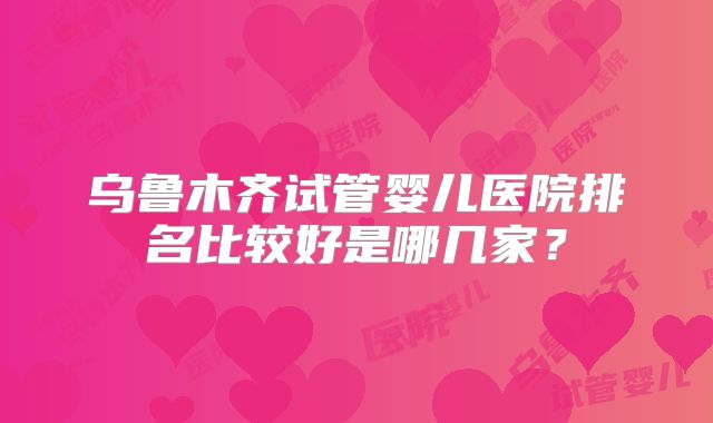乌鲁木齐试管婴儿医院排名比较好是哪几家？