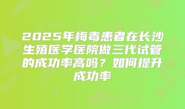 2025年梅毒患者在长沙生殖医学医院做三代试管的成功率高吗?如何提升成功率
