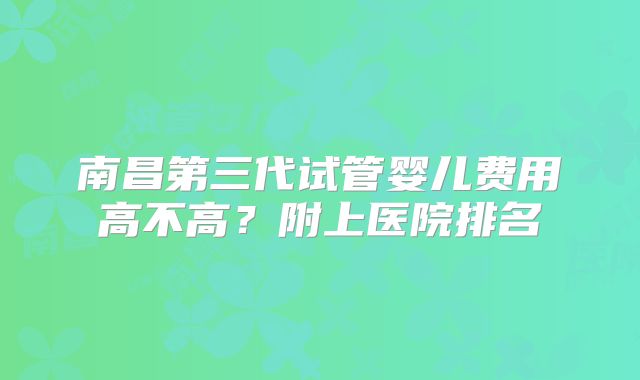 南昌第三代试管婴儿费用高不高？附上医院排名