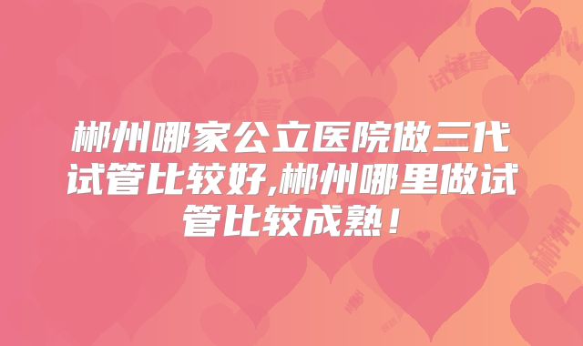 郴州哪家公立医院做三代试管比较好,郴州哪里做试管比较成熟！