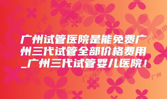 广州试管医院是能免费广州三代试管全部价格费用_广州三代试管婴儿医院！