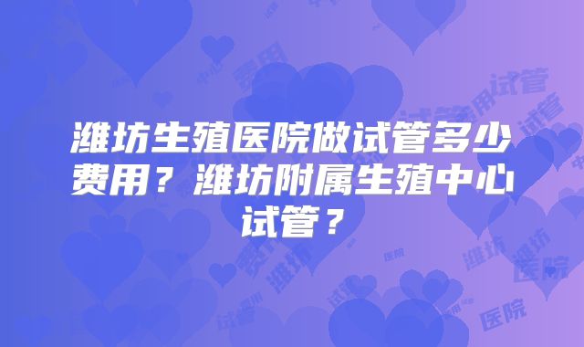 潍坊生殖医院做试管多少费用？潍坊附属生殖中心试管？