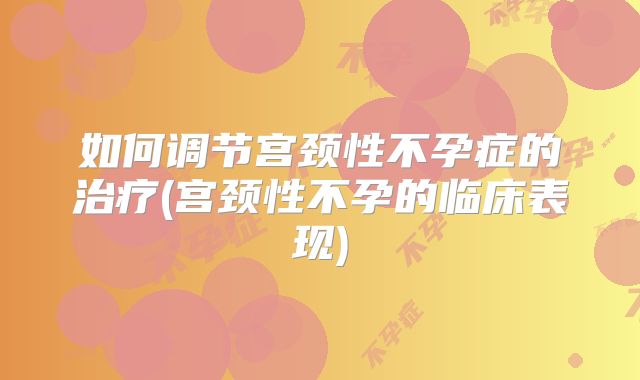 如何调节宫颈性不孕症的治疗(宫颈性不孕的临床表现)