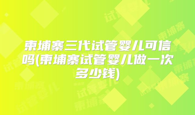 柬埔寨三代试管婴儿可信吗(柬埔寨试管婴儿做一次多少钱)