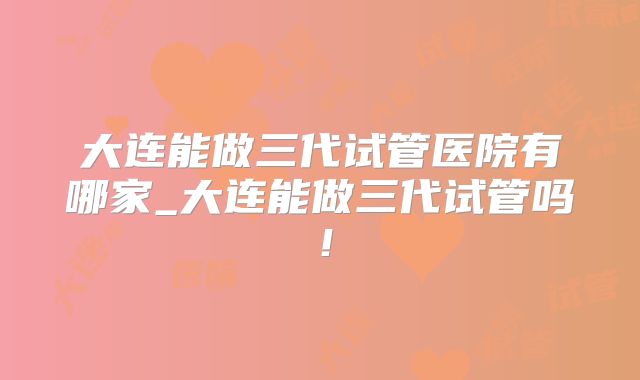 大连能做三代试管医院有哪家_大连能做三代试管吗！