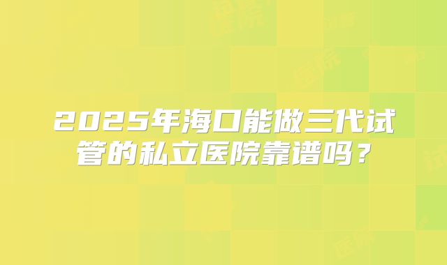 2025年海口能做三代试管的私立医院靠谱吗？